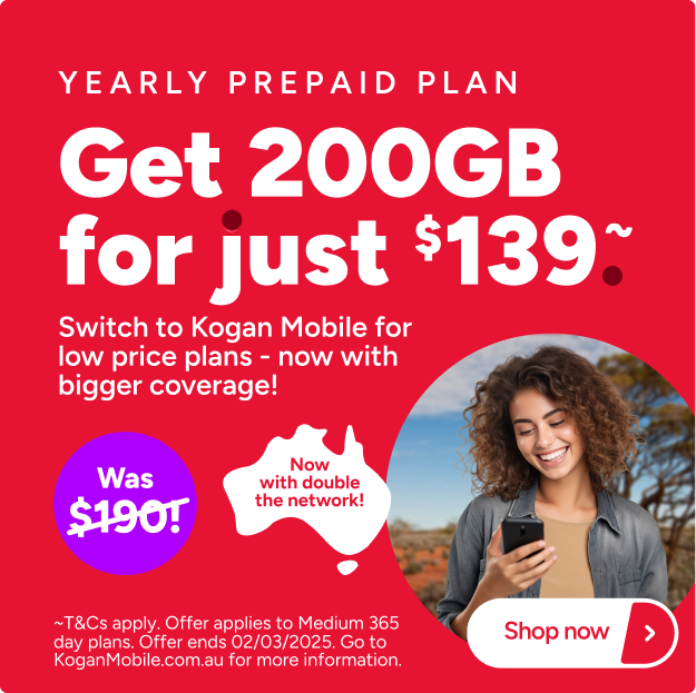 Yearly prepaid plan Get 200GB for just $139. ~ Switch to Kogan Mobile for low price plans - now with bigger coverage! Was $190! Now with double the network! ~T&Cs apply. Offer applies to Medium 365 day plans. Offer ends 02/03/2025. Go to KoganMobile.com.au for more information. Shop now